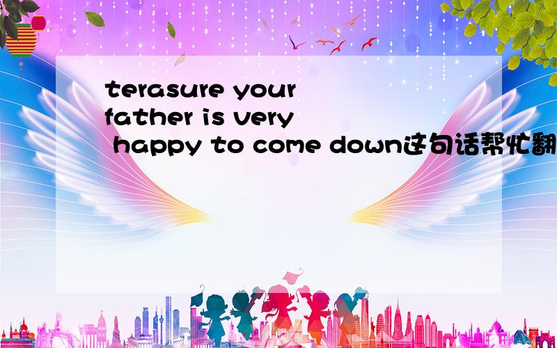 terasure your father is very happy to come down这句话帮忙翻译一下