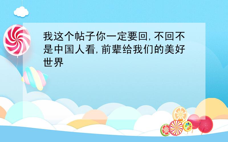 我这个帖子你一定要回,不回不是中国人看,前辈给我们的美好世界