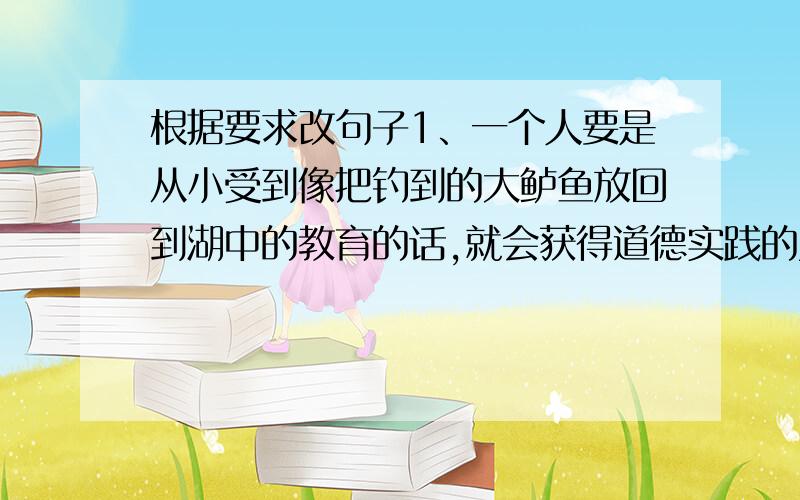 根据要求改句子1、一个人要是从小受到像把钓到的大鲈鱼放回到湖中的教育的话,就会获得道德实践的勇气和力量（改成反问句）2、松鼠是一种漂亮的小动物.松鼠经常在高处活动.松鼠动作