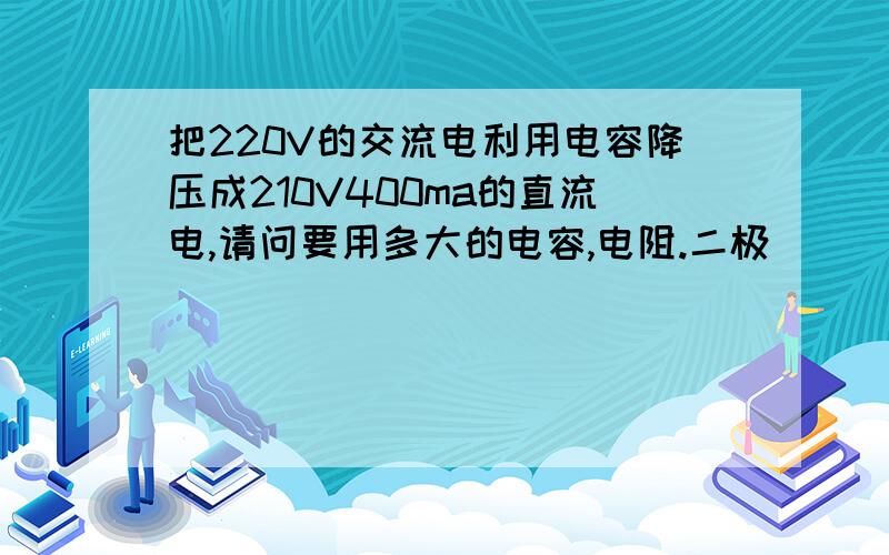 把220V的交流电利用电容降压成210V400ma的直流电,请问要用多大的电容,电阻.二极