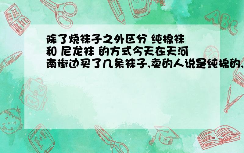 除了烧袜子之外区分 纯棉袜 和 尼龙袜 的方式今天在天河南街边买了几条袜子,卖的人说是纯棉的,卖的很贵,但图案很好看,就忍不住买了,但回来后发现袜子里有烧成的硬块,才发现是尼龙袜,