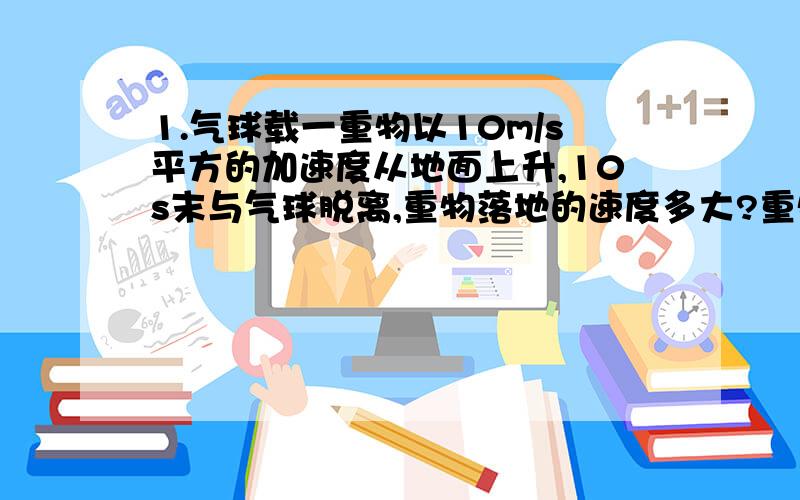 1.气球载一重物以10m/s平方的加速度从地面上升,10s末与气球脱离,重物落地的速度多大?重物脱离气球后在空中运动的时间有多长?（answere：141.4m/s、、10（1+根号2）2.在某一高度竖直向上抛出一