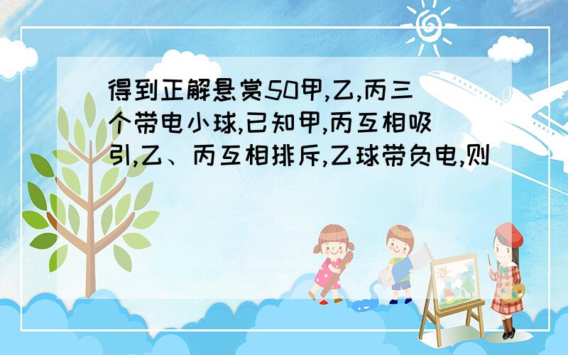 得到正解悬赏50甲,乙,丙三个带电小球,已知甲,丙互相吸引,乙、丙互相排斥,乙球带负电,则（  ）A.甲球带负电,丙球带负电   B.甲球带负电,丙球带正电    C.甲球带正电,丙球带负电.  D.甲球带正