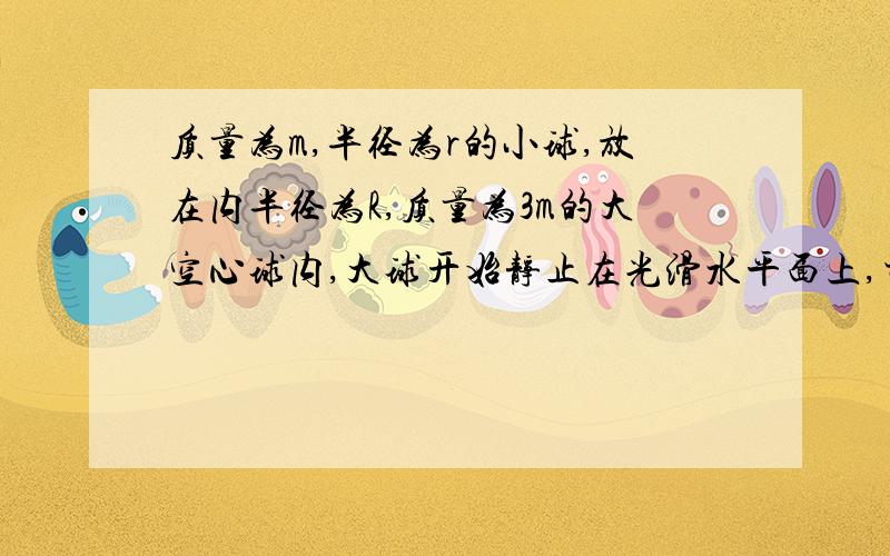 质量为m,半径为r的小球,放在内半径为R,质量为3m的大空心球内,大球开始静止在光滑水平面上,当小球由图中位置无初速释放沿内壁滚到最低点时,大球移动的距离等于多少?图就一个:大圆形,大