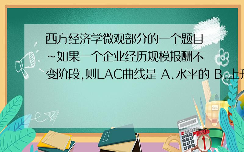 西方经济学微观部分的一个题目~如果一个企业经历规模报酬不变阶段,则LAC曲线是 A.水平的 B.上升的C.下降的D.垂直的 重要的是回答出为什么.