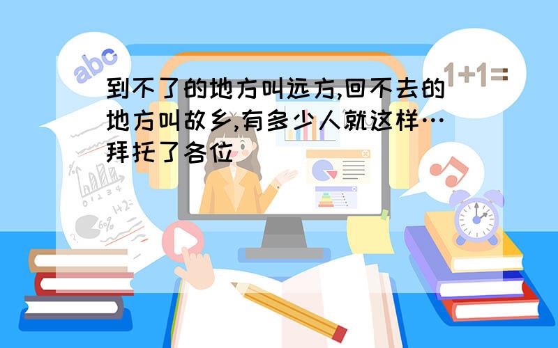 到不了的地方叫远方,回不去的地方叫故乡,有多少人就这样…拜托了各位