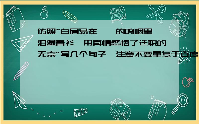 仿照“白居易在琵琶的呜咽里,泪湿青衫,用真情感悟了迁职的无奈”写几个句子,注意不要重复于百度里有的