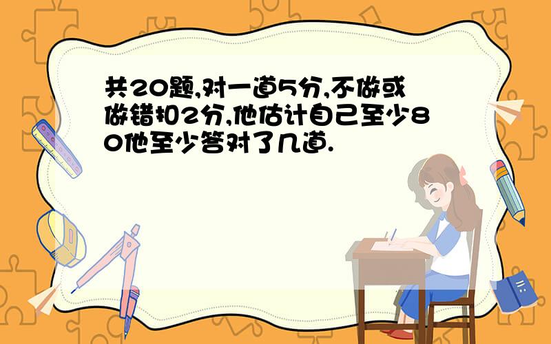 共20题,对一道5分,不做或做错扣2分,他估计自己至少80他至少答对了几道.