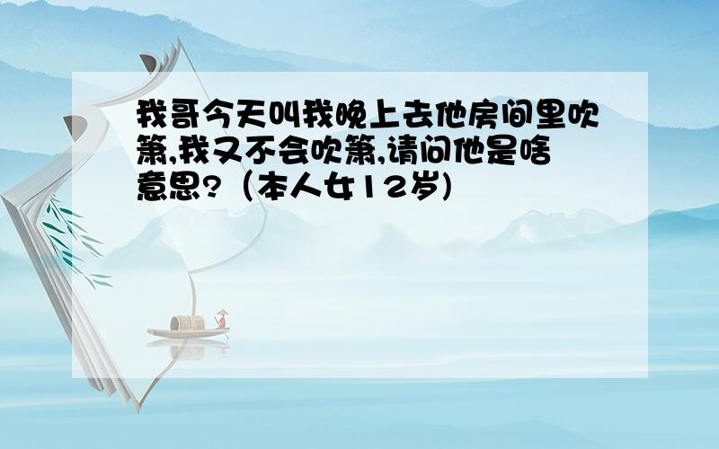 我哥今天叫我晚上去他房间里吹箫,我又不会吹箫,请问他是啥意思?（本人女12岁)