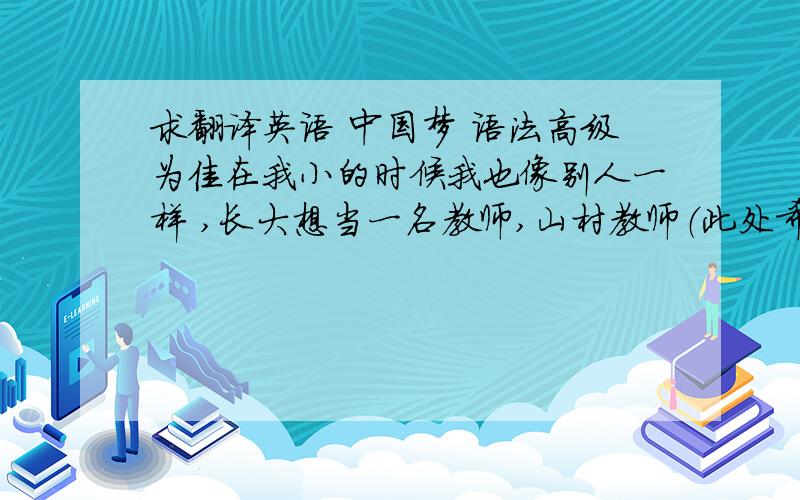 求翻译英语 中国梦 语法高级为佳在我小的时候我也像别人一样 ,长大想当一名教师,山村教师（此处希望是强调句）.这是被我的老师所影响.最重要的是我从电视里看到山区的一些孩子那渴求