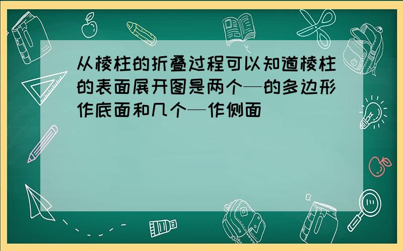 从棱柱的折叠过程可以知道棱柱的表面展开图是两个—的多边形作底面和几个—作侧面