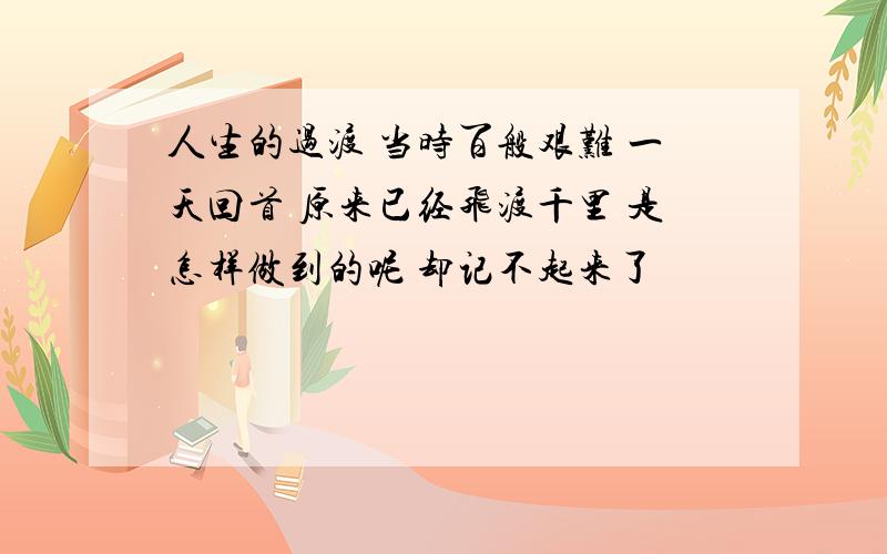 人生的过渡 当时百般艰难 一天回首 原来已经飞渡千里 是怎样做到的呢 却记不起来了