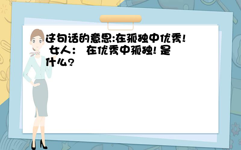 这句话的意思:在孤独中优秀! 女人： 在优秀中孤独! 是什么?