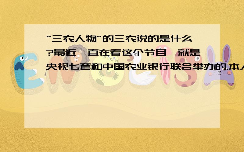 “三农人物”的三农说的是什么?最近一直在看这个节目,就是央视七套和中国农业银行联合举办的.本人文化程度不高,说实话不太理解“三农人物”中的三农到底啥意思?