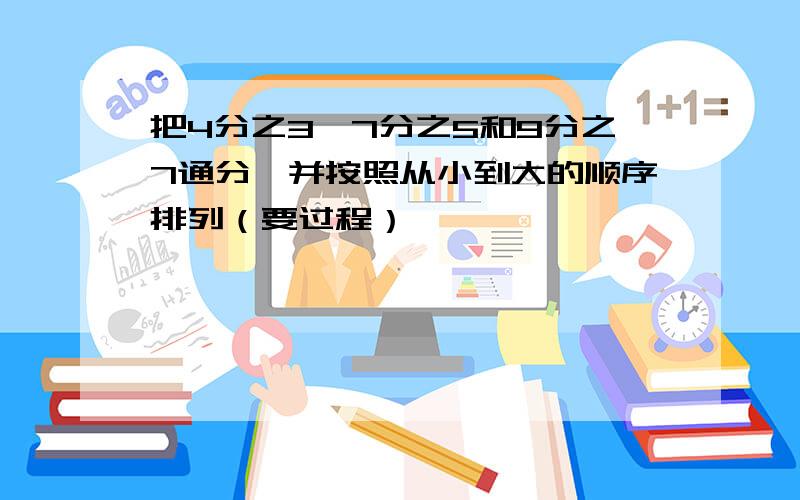 把4分之3,7分之5和9分之7通分,并按照从小到大的顺序排列（要过程）