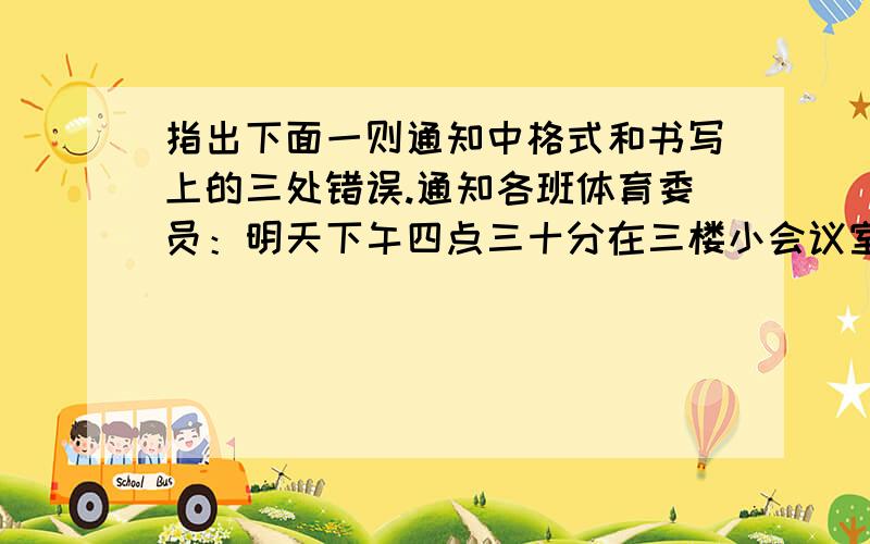 指出下面一则通知中格式和书写上的三处错误.通知各班体育委员：明天下午四点三十分在三楼小会议室开会,安排蓝球比赛事宜,请准时出席.2005年11月30日体育组