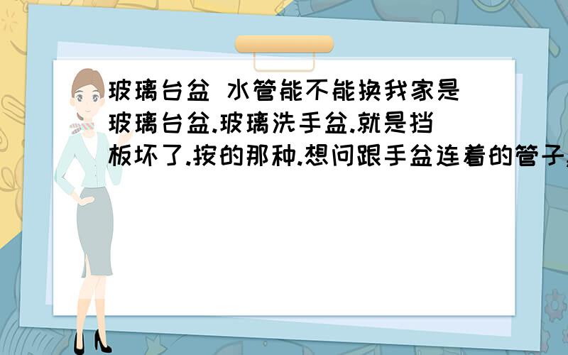 玻璃台盆 水管能不能换我家是玻璃台盆.玻璃洗手盆.就是挡板坏了.按的那种.想问跟手盆连着的管子,是手盆直接带的管子,能不能换.《不是塑料管子.》