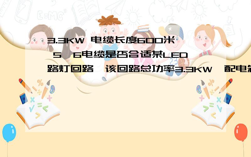 3.3KW 电缆长度600米 5*6电缆是否合适某LED路灯回路,该回路总功率3.3KW,配电箱到最远端灯具电缆长度600米,采用5*6的线缆是否合适?压降是多少?最好能解释一下怎么算出来的,LED路灯 85W一套