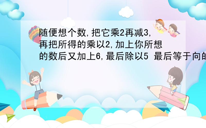 随便想个数,把它乘2再减3,再把所得的乘以2,加上你所想的数后又加上6,最后除以5 最后等于向的数为什么