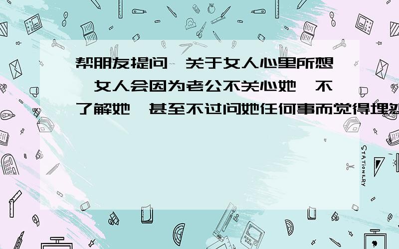 帮朋友提问,关于女人心里所想,女人会因为老公不关心她,不了解她,甚至不过问她任何事而觉得埋怨吗?两人之间无法沟通,女人的性格变得很敏感多疑,经常热爱攀比,认为管住老公的钱就管住