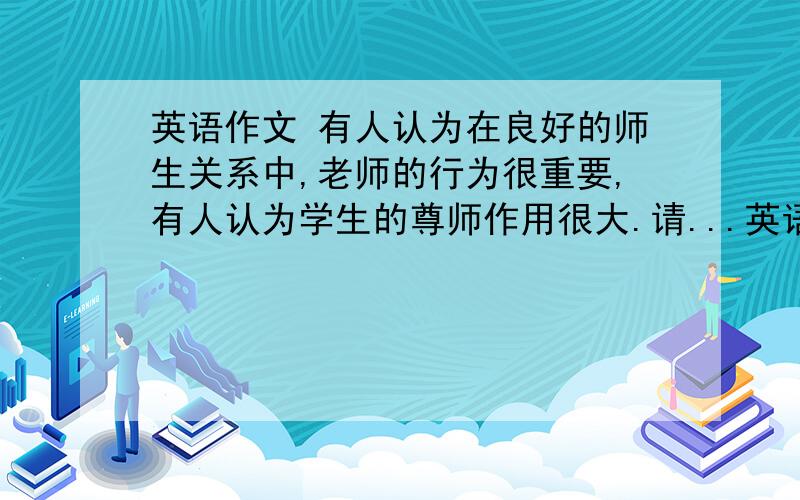 英语作文 有人认为在良好的师生关系中,老师的行为很重要,有人认为学生的尊师作用很大.请...英语作文 有人认为在良好的师生关系中,老师的行为很重要,有人认为学生的尊师作用很大.请根