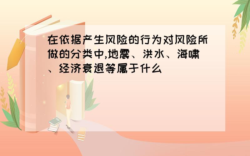 在依据产生风险的行为对风险所做的分类中,地震、洪水、海啸、经济衰退等属于什么