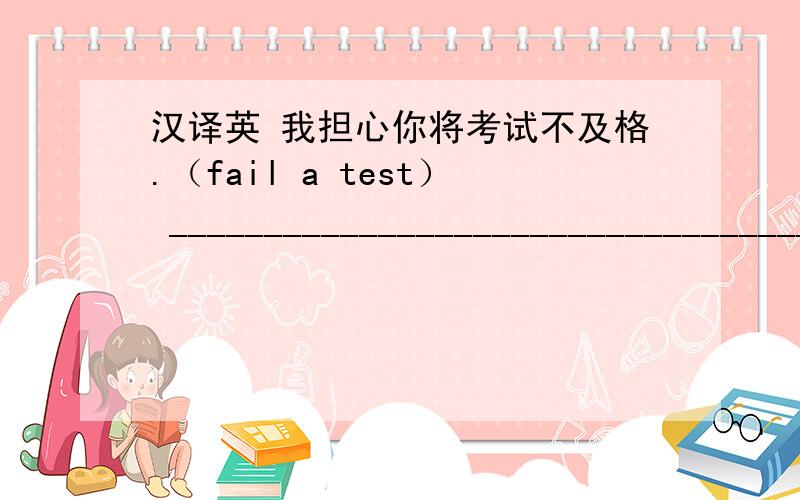 汉译英 我担心你将考试不及格.（fail a test） ___________________________________