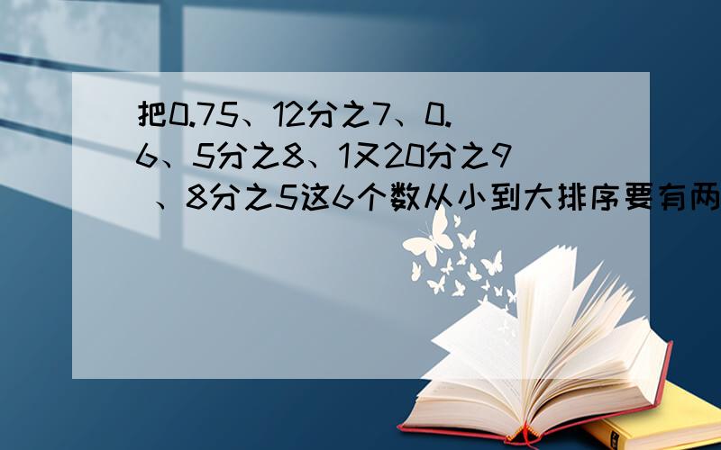 把0.75、12分之7、0.6、5分之8、1又20分之9 、8分之5这6个数从小到大排序要有两种方法：1、把小数化成分数后排序2、把分数化成小数后排序