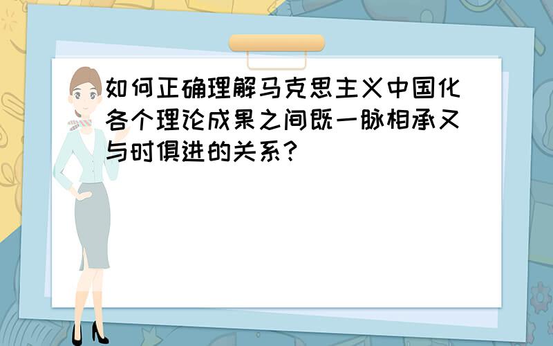 如何正确理解马克思主义中国化各个理论成果之间既一脉相承又与时俱进的关系?