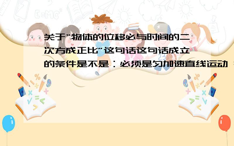 关于“物体的位移必与时间的二次方成正比”这句话这句话成立的条件是不是：必须是匀加速直线运动 并且初速度为0?