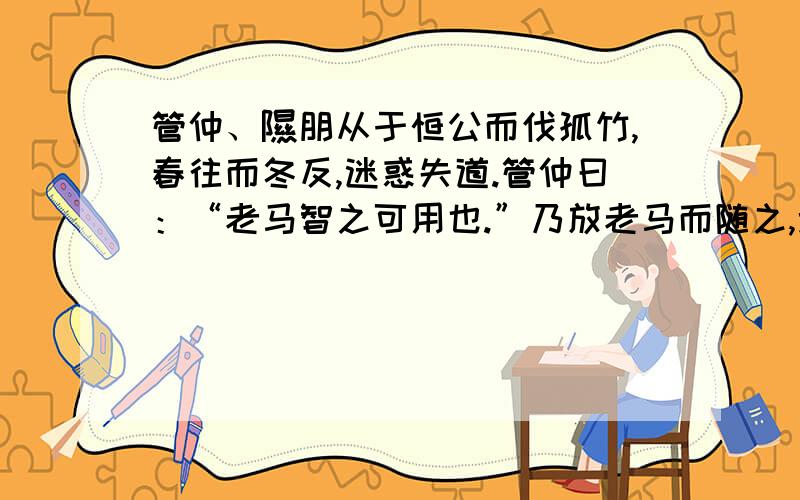 管仲、隰朋从于恒公而伐孤竹,春往而冬反,迷惑失道.管仲曰：“老马智之可用也.”乃放老马而随之,遂得道.行山中无水,隰朋曰：“蚁冬居山之阳,夏居山之阴,蚁壤一寸而仞有水.”乃掘地,遂