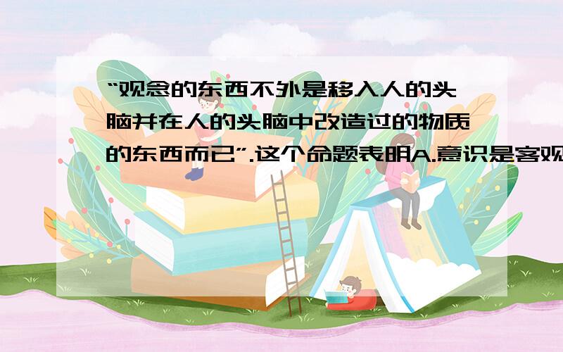 “观念的东西不外是移入人的头脑并在人的头脑中改造过的物质的东西而已”.这个命题表明A.意识是客观存在的主观映象B.人脑是意识的源泉C.观念的东西与物质的东西没有本质的区别D.意识