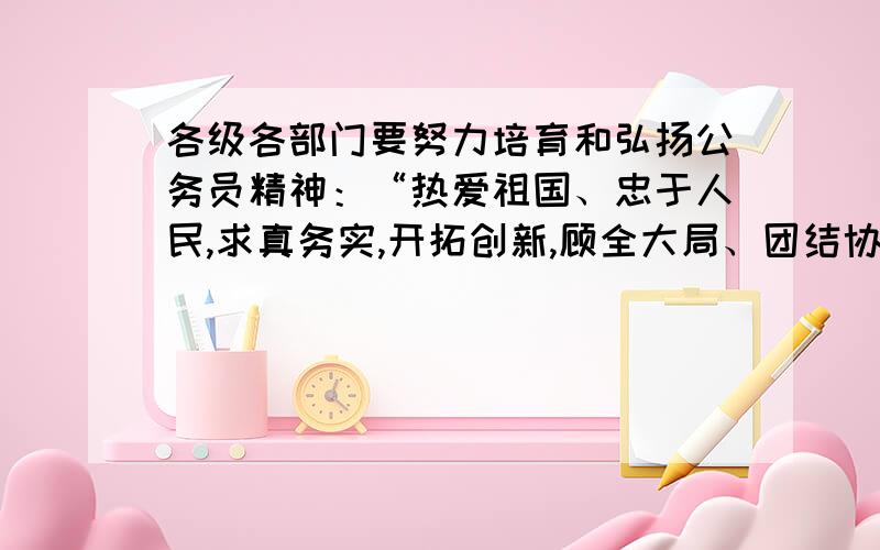 各级各部门要努力培育和弘扬公务员精神：“热爱祖国、忠于人民,求真务实,开拓创新,顾全大局、团结协作、恪尽职守、廉洁奉公”,“自觉创造一流的工作业绩”.之所以要这样做,是因为a