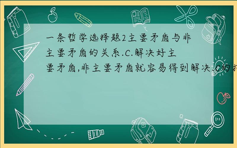 一条哲学选择题2主要矛盾与非主要矛盾的关系.C.解决好主要矛盾,非主要矛盾就容易得到解决.C的描述正确吗?非主要矛盾应该是“不起决定性作用”吧?而不是容易解决的范畴..可是标准答案