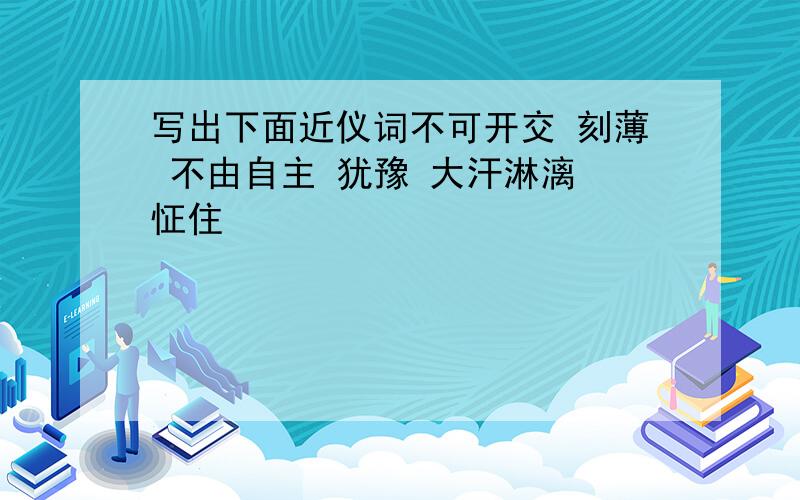 写出下面近仪词不可开交 刻薄 不由自主 犹豫 大汗淋漓 怔住