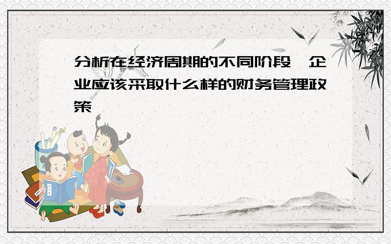 分析在经济周期的不同阶段,企业应该采取什么样的财务管理政策