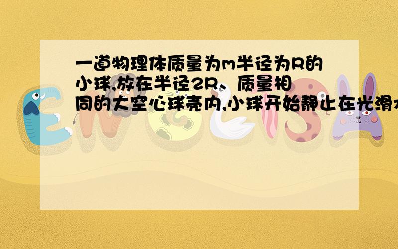 一道物理体质量为m半径为R的小球,放在半径2R、质量相 同的大空心球壳内,小球开始静止在光滑水平面上,当小球从图示位置无初速地沿内壁滚到最低点时,大球移动的距离多大?图