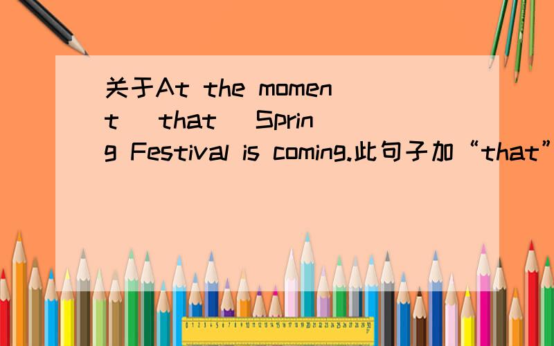 关于At the moment (that) Spring Festival is coming.此句子加“that”肯定正确,但如果去掉that并且moment后面没有逗号是否正确呢?