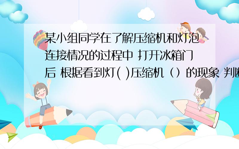 某小组同学在了解压缩机和灯泡连接情况的过程中 打开冰箱门后 根据看到灯( )压缩机（）的现象 判断电路画1.填亮或不亮2.提案工作或不工作3.画出冰箱电路图