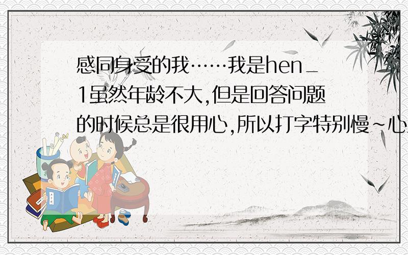 感同身受的我……我是hen_1虽然年龄不大,但是回答问题的时候总是很用心,所以打字特别慢~心里那种感同身受的能力特别强,所以在解答的时候,倾心为你解忧……