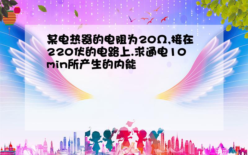 某电热器的电阻为20Ω,接在220伏的电路上.求通电10min所产生的内能