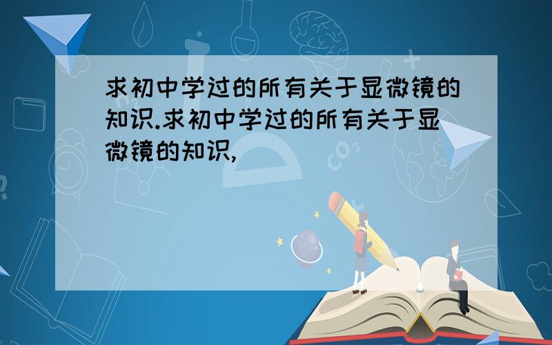 求初中学过的所有关于显微镜的知识.求初中学过的所有关于显微镜的知识,