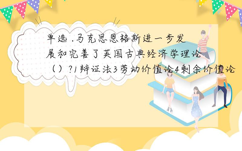 单选 .马克思恩格斯进一步发展和完善了英国古典经济学理论（）?1辩证法3劳动价值论4剩余价值论