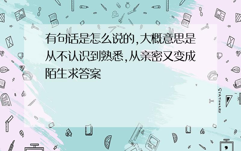 有句话是怎么说的,大概意思是从不认识到熟悉,从亲密又变成陌生求答案