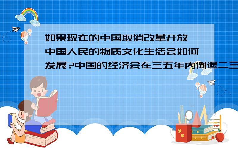 如果现在的中国取消改革开放,中国人民的物质文化生活会如何发展?中国的经济会在三五年内倒退二三十年么?如果未来的某一天（十年内）,中国国家政府突然宣布取消改革开放,终止市场经