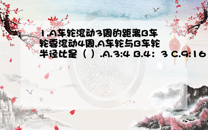 1.A车轮滚动3周的距离B车轮要滚动4周,A车轮与B车轮半径比是（ ）.A.3:4 B.4：3 C.9:16 D.16:92.如图所示,阴影部分面积是圆面积的1/4,是矩形面积的1/5,则下图中空白A与空白B的面积比是（ ）.（圆的