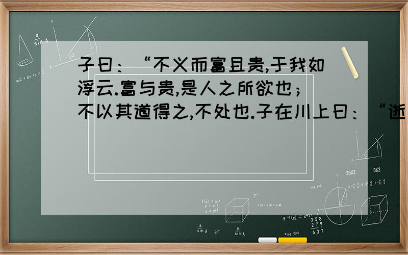 子曰：“不义而富且贵,于我如浮云.富与贵,是人之所欲也；不以其道得之,不处也.子在川上曰：“逝者如斯夫!不舍昼夜.”子曰：“三军可夺帅也,匹夫不可夺志也.”子曰：“博学而笃志,切问