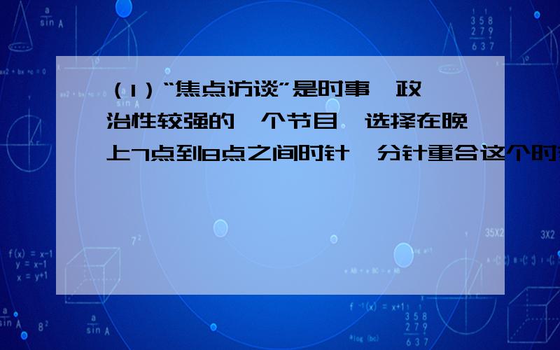 （1）“焦点访谈”是时事、政治性较强的一个节目,选择在晚上7点到8点之间时针、分针重合这个时刻开始播出（1）“焦点访谈”是时事、政治性较强的一个节目，选择在晚上7点到8点之间时