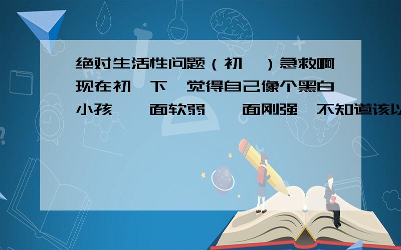 绝对生活性问题（初一）急救啊现在初一下,觉得自己像个黑白小孩,一面软弱,一面刚强,不知道该以哪一面示人,比如外表似乎很···娘娘腔,但内心又表现的很男性,同时对一个女生又想成为朋