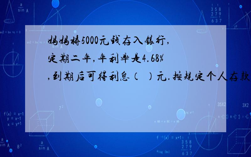 妈妈将5000元钱存入银行,定期二年,年利率是4.68%,到期后可得利息（ ）元.按规定个人存款5%的利息锐,到期后可从银行取得本金和利息共（ ）元.